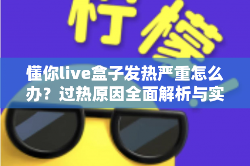 懂你live盒子发热严重怎么办？过热原因全面解析与实用降温方案大公开