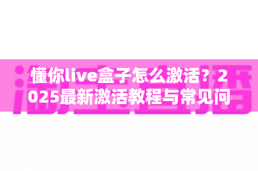 懂你live盒子怎么激活？2025最新激活教程与常见问题全解析