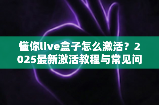 懂你live盒子怎么激活？2025最新激活教程与常见问题全解析