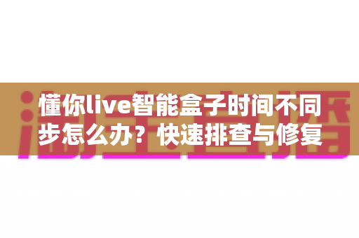 懂你live智能盒子时间不同步怎么办?快速排查与修复全攻略,让电视盒子时间秒准不跑偏! 懂你live智能盒子时间不同步怎么办?快速排查与修复全攻略,让电视盒子时间秒准不跑偏!
