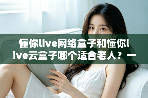 懂你live网络盒子和懂你live云盒子哪个适合老人？一文读懂选购指南与避坑建议