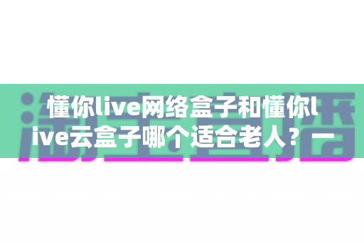 懂你live网络盒子和懂你live云盒子哪个适合老人？一文读懂选购指南与避坑建议