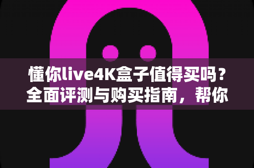 懂你live4K盒子值得买吗?全面评测与购买指南,帮你避开选盒陷阱 懂你live4K盒子值得买吗?全面评测与购买指南,帮你避开选盒陷阱