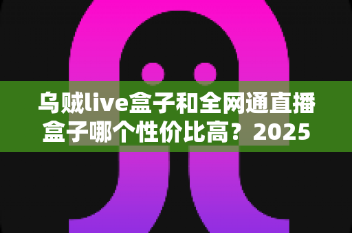 乌贼live盒子和全网通直播盒子哪个性价比高?2025年最新深度对比与选购全攻略 乌贼live盒子和全网通直播盒子哪个性价比高?2025年最新深度对比与选购全攻略