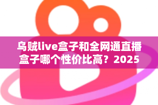 乌贼live盒子和全网通直播盒子哪个性价比高？2025年最新深度对比与选购全攻略