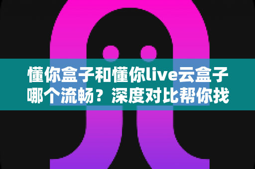 懂你盒子和懂你live云盒子哪个流畅？深度对比帮你找到最适合的选择
