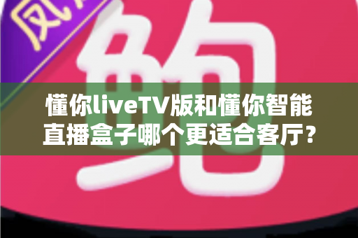 懂你liveTV版和懂你智能直播盒子哪个更适合客厅？一文看懂客厅大屏观影最优解