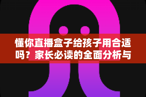 懂你直播盒子给孩子用合适吗?家长必读的全面分析与安全使用指南 懂你直播盒子给孩子用合适吗?家长必读的全面分析与安全使用指南