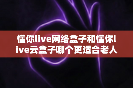 懂你live网络盒子和懂你live云盒子哪个更适合老人用?全方位老人电视盒子选购指南 懂你live网络盒子和懂你live云盒子哪个更适合老人用?全方位老人电视盒子选购指南