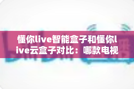 懂你live智能盒子和懂你live云盒子对比:哪款电视盒子才是家庭影音的最佳选择? 懂你live智能盒子和懂你live云盒子对比:哪款电视盒子才是家庭影音的最佳选择?