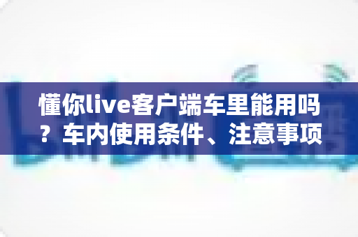 懂你live客户端车里能用吗?车内使用条件、注意事项与实用攻略一文讲清 懂你live客户端车里能用吗?车内使用条件、注意事项与实用攻略一文讲清