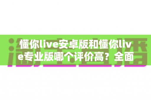 懂你live安卓版和懂你live专业版哪个评价高?全面对比评测与实用选择指南 懂你live安卓版和懂你live专业版哪个评价高?全面对比评测与实用选择指南