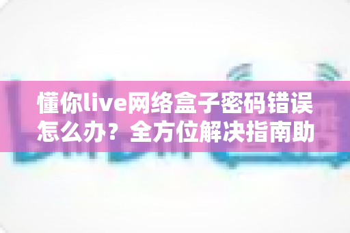 懂你live网络盒子密码错误怎么办？全方位解决指南助你快速恢复观影体验