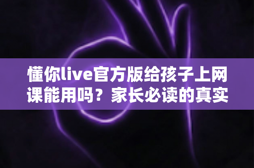 懂你live官方版给孩子上网课能用吗?家长必读的真实测评与使用建议 懂你live官方版给孩子上网课能用吗?家长必读的真实测评与使用建议