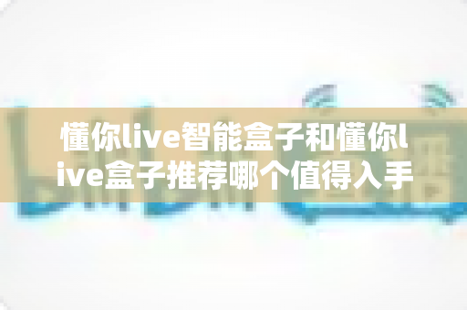 懂你live智能盒子和懂你live盒子推荐哪个值得入手?2024深度评测帮你选对不踩坑 懂你live智能盒子和懂你live盒子推荐哪个值得入手?2024深度评测帮你选对不踩坑