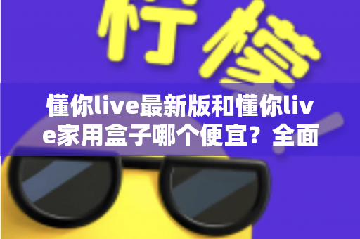 懂你live最新版和懂你live家用盒子哪个便宜?全面价格对比与选购指南助你省钱不踩坑 懂你live最新版和懂你live家用盒子哪个便宜?全面价格对比与选购指南助你省钱不踩坑