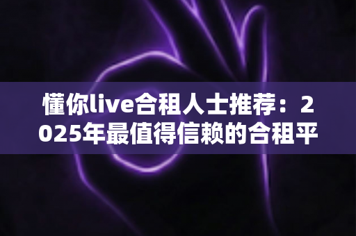 懂你live合租人士推荐:2025年最值得信赖的合租平台选择指南与避坑攻略 懂你live合租人士推荐:2025年最值得信赖的合租平台选择指南与避坑攻略