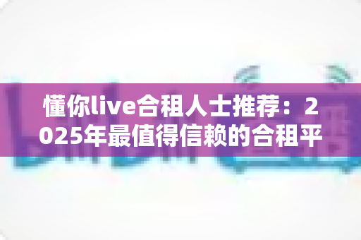 懂你live合租人士推荐:2025年最值得信赖的合租平台选择指南与避坑攻略 懂你live合租人士推荐:2025年最值得信赖的合租平台选择指南与避坑攻略