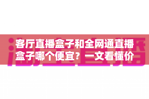 客厅直播盒子和全网通直播盒子哪个便宜？一文看懂价格差异与选购攻略
