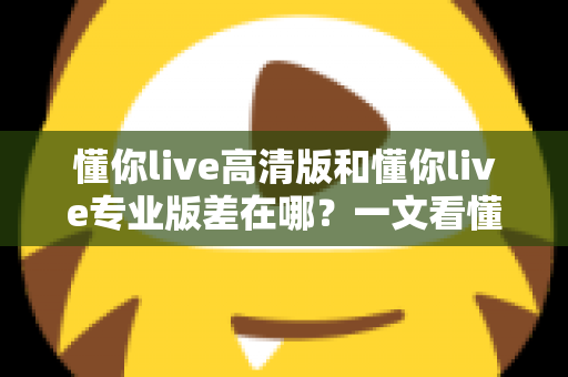 懂你live高清版和懂你live专业版差在哪？一文看懂两大版本的核心区别与选购指南