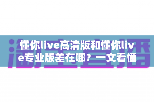 懂你live高清版和懂你live专业版差在哪？一文看懂两大版本的核心区别与选购指南