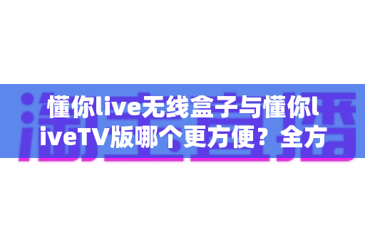 懂你live无线盒子与懂你liveTV版哪个更方便?全方位深度对比解析,帮你找到最省心的观影方案 懂你live无线盒子与懂你liveTV版哪个更方便?全方位深度对比解析,帮你找到最省心的观影方案