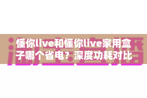 懂你live和懂你live家用盒子哪个省电？深度功耗对比与家庭省电全攻略