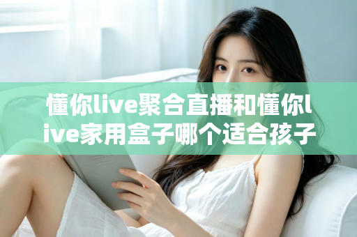 懂你live聚合直播和懂你live家用盒子哪个适合孩子?家长必读的深度选购对比指南 懂你live聚合直播和懂你live家用盒子哪个适合孩子?家长必读的深度选购对比指南