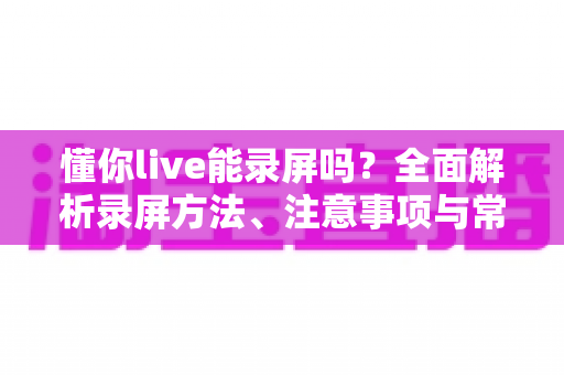 懂你live能录屏吗？全面解析录屏方法、注意事项与常见问题
