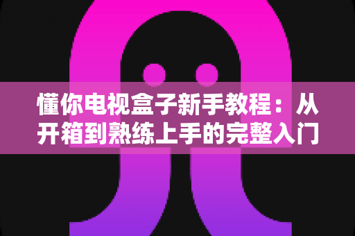 懂你电视盒子新手教程:从开箱到熟练上手的完整入门指南 懂你电视盒子新手教程:从开箱到熟练上手的完整入门指南