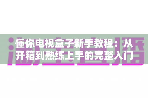 懂你电视盒子新手教程:从开箱到熟练上手的完整入门指南 懂你电视盒子新手教程:从开箱到熟练上手的完整入门指南
