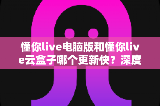 懂你live电脑版和懂你live云盒子哪个更新快?深度对比解析更新速度与使用体验全指南 懂你live电脑版和懂你live云盒子哪个更新快?深度对比解析更新速度与使用体验全指南