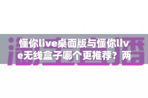 懂你live桌面版与懂你live无线盒子哪个更推荐？两种版本全面对比一次讲清楚