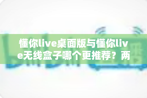 懂你live桌面版与懂你live无线盒子哪个更推荐？两种版本全面对比一次讲清楚