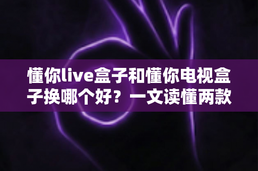 懂你live盒子和懂你电视盒子换哪个好？一文读懂两款盒子的真实差异与选购建议