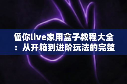 懂你live家用盒子教程大全：从开箱到进阶玩法的完整指南