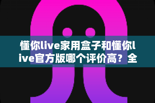 懂你live家用盒子和懂你live官方版哪个评价高?全面对比评测与选购指南 懂你live家用盒子和懂你live官方版哪个评价高?全面对比评测与选购指南