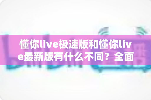 懂你live极速版和懂你live最新版有什么不同?全面解析两大版本差异,帮你轻松选对最适合的版本 懂你live极速版和懂你live最新版有什么不同?全面解析两大版本差异,帮你轻松选对最适合的版本