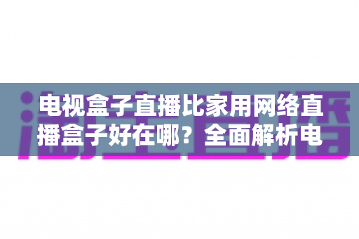 电视盒子直播比家用网络直播盒子好在哪？全面解析电视盒子直播的核心优势与选购指南