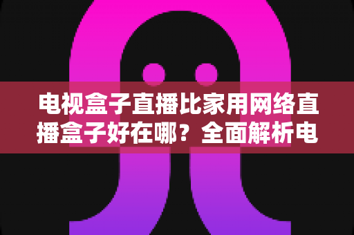 电视盒子直播比家用网络直播盒子好在哪？全面解析电视盒子直播的核心优势与选购指南