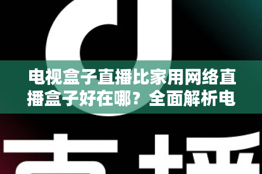 电视盒子直播比家用网络直播盒子好在哪？全面解析电视盒子直播的核心优势与选购指南