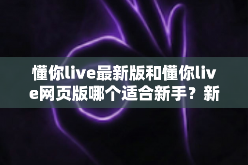 懂你live最新版和懂你live网页版哪个适合新手?新手入门选择全攻略 懂你live最新版和懂你live网页版哪个适合新手?新手入门选择全攻略