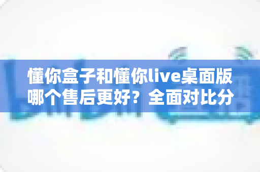 懂你盒子和懂你live桌面版哪个售后更好?全面对比分析助你明智选购 懂你盒子和懂你live桌面版哪个售后更好?全面对比分析助你明智选购
