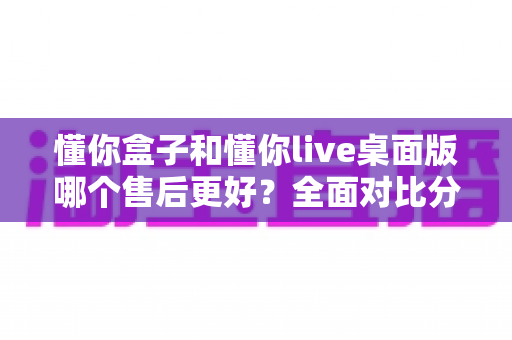 懂你盒子和懂你live桌面版哪个售后更好?全面对比分析助你明智选购 懂你盒子和懂你live桌面版哪个售后更好?全面对比分析助你明智选购