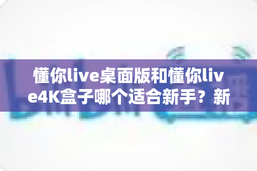 懂你live桌面版和懂你live4K盒子哪个适合新手?新手选购全攻略与深度对比解析 懂你live桌面版和懂你live4K盒子哪个适合新手?新手选购全攻略与深度对比解析