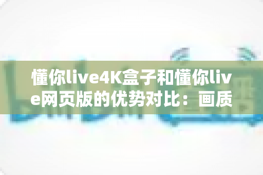 懂你live4K盒子和懂你live网页版的优势对比：画质、体验与性价比全面解析，帮你选出最适合自己的观影方案