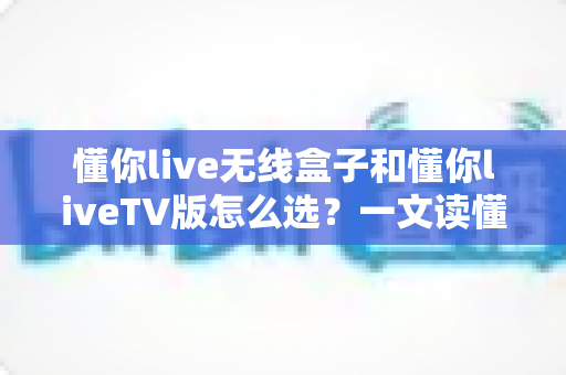 懂你live无线盒子和懂你liveTV版怎么选?一文读懂两种版本的核心差异与最佳选择方案 懂你live无线盒子和懂你liveTV版怎么选?一文读懂两种版本的核心差异与最佳选择方案