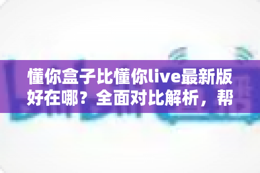 懂你盒子比懂你live最新版好在哪？全面对比解析，帮你选出更适合自己的电视观影神器