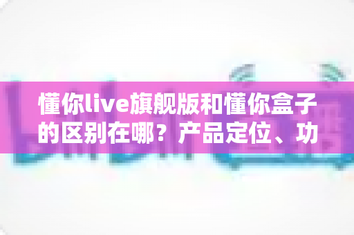 懂你live旗舰版和懂你盒子的区别在哪?产品定位、功能与选购指南全解析 懂你live旗舰版和懂你盒子的区别在哪?产品定位、功能与选购指南全解析