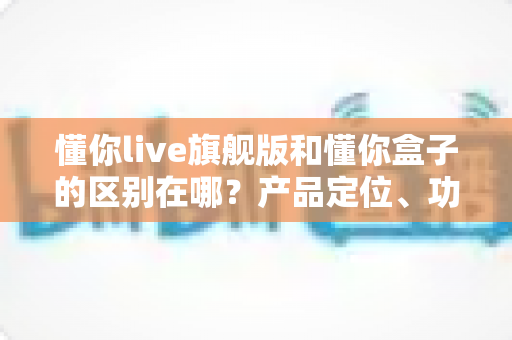 懂你live旗舰版和懂你盒子的区别在哪?产品定位、功能与选购指南全解析 懂你live旗舰版和懂你盒子的区别在哪?产品定位、功能与选购指南全解析